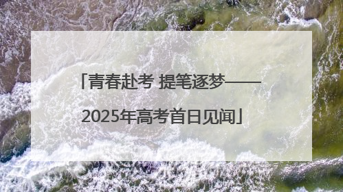 青春赴考 提笔逐梦——2025年高考首日见闻